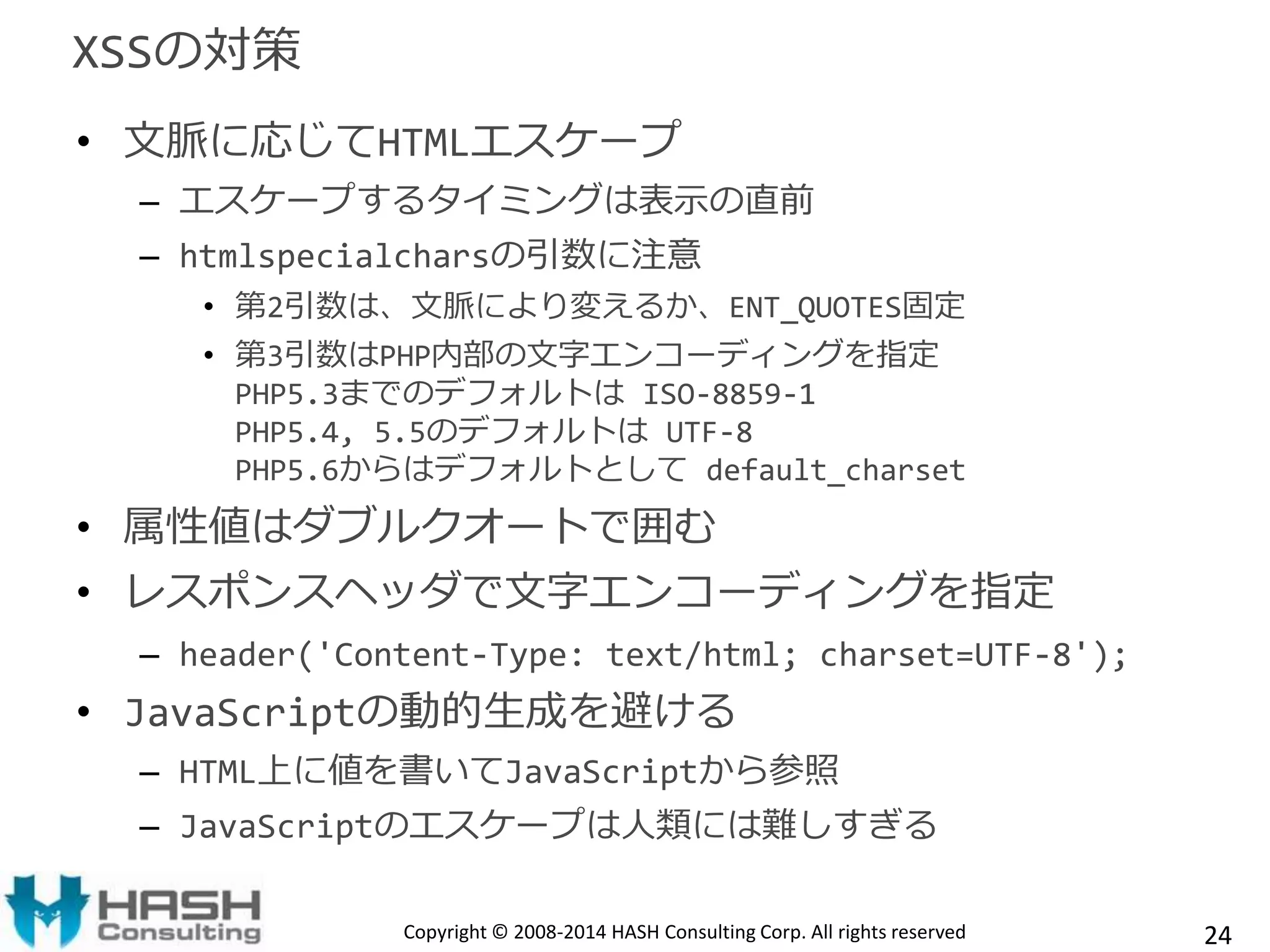 XSSの対策 
• 文脈に応じてHTMLエスケープ 
– エスケープするタイミングは表示の直前 
– htmlspecialcharsの引数に注意 
• 第2引数は、文脈により変えるか、ENT_QUOTES固定 
• 第3引数はPHP内部の文字エンコーディングを指定 
PHP5.3までのデフォルトはISO-8859-1 
PHP5.4, 5.5のデフォルトはUTF-8 
PHP5.6からはデフォルトとしてdefault_charset 
• 属性値はダブルクオートで囲む 
• レスポンスヘッダで文字エンコーディングを指定 
– header('Content-Type: text/html; charset=UTF-8'); 
• JavaScriptの動的生成を避ける 
– HTML上に値を書いてJavaScriptから参照 
– JavaScriptのエスケープは人類には難しすぎる 
Copyright © 2008-2014 HASH Consulting Corp. All rights reserved 24 
 