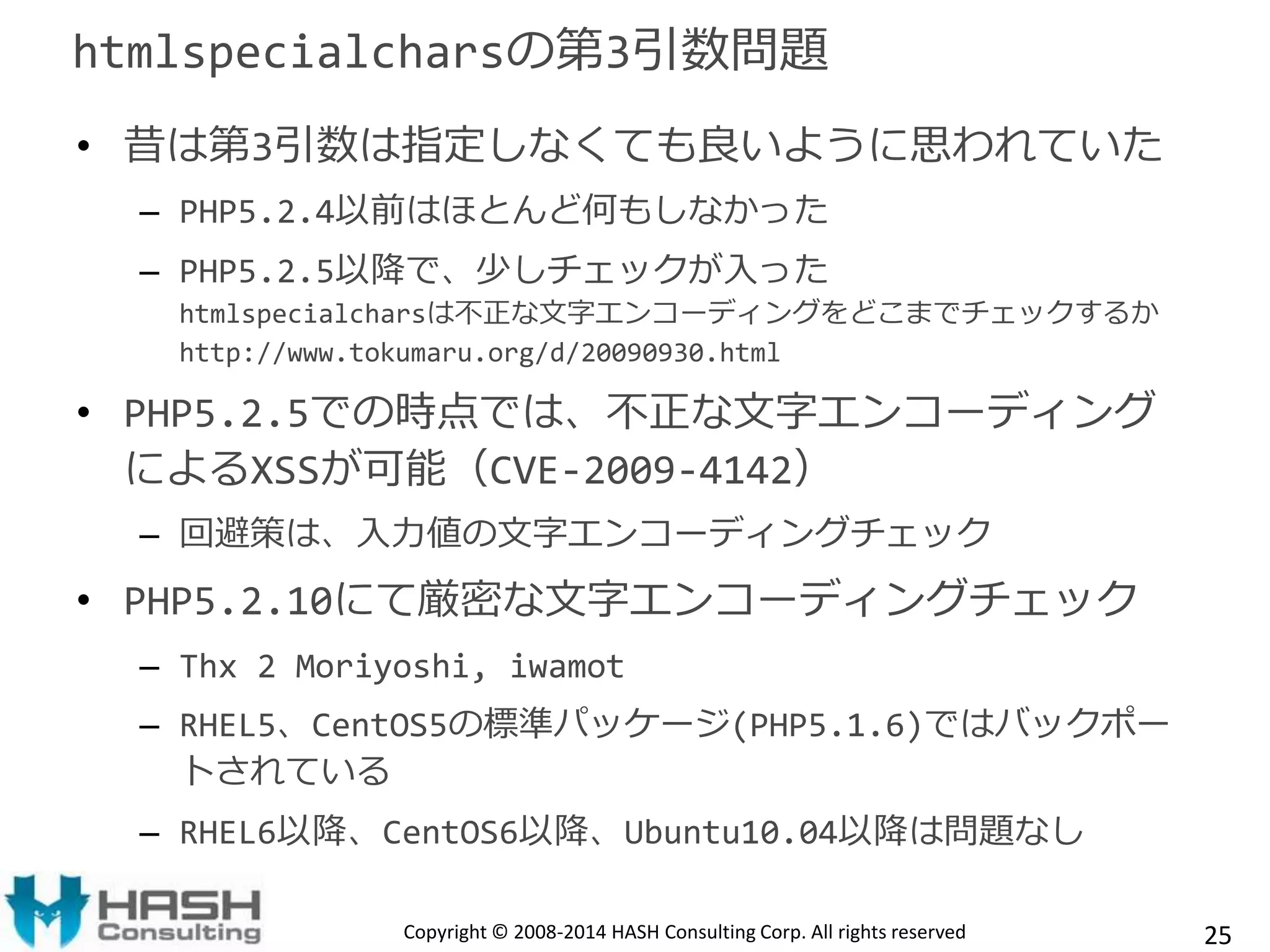 htmlspecialcharsの第3引数問題 
• 昔は第3引数は指定しなくても良いように思われていた 
– PHP5.2.4以前はほとんど何もしなかった 
– PHP5.2.5以降で、少しチェックが入った 
htmlspecialcharsは不正な文字エンコーディングをどこまでチェックするか 
http://www.tokumaru.org/d/20090930.html 
• PHP5.2.5での時点では、不正な文字エンコーディング 
によるXSSが可能（CVE-2009-4142） 
– 回避策は、入力値の文字エンコーディングチェック 
• PHP5.2.10にて厳密な文字エンコーディングチェック 
– Thx 2 Moriyoshi, iwamot 
– RHEL5、CentOS5の標準パッケージ(PHP5.1.6)ではバックポー 
トされている 
– RHEL6以降、CentOS6以降、Ubuntu10.04以降は問題なし 
Copyright © 2008-2014 HASH Consulting Corp. All rights reserved 25 
 