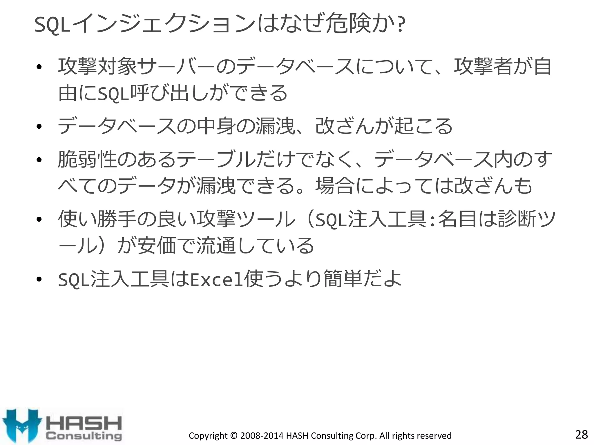 SQLインジェクションはなぜ危険か? 
• 攻撃対象サーバーのデータベースについて、攻撃者が自 
由にSQL呼び出しができる 
• データベースの中身の漏洩、改ざんが起こる 
• 脆弱性のあるテーブルだけでなく、データベース内のす 
べてのデータが漏洩できる。場合によっては改ざんも 
• 使い勝手の良い攻撃ツール（SQL注入工具:名目は診断ツ 
ール）が安価で流通している 
• SQL注入工具はExcel使うより簡単だよ 
Copyright © 2008-2014 HASH Consulting Corp. All rights reserved 28 
 