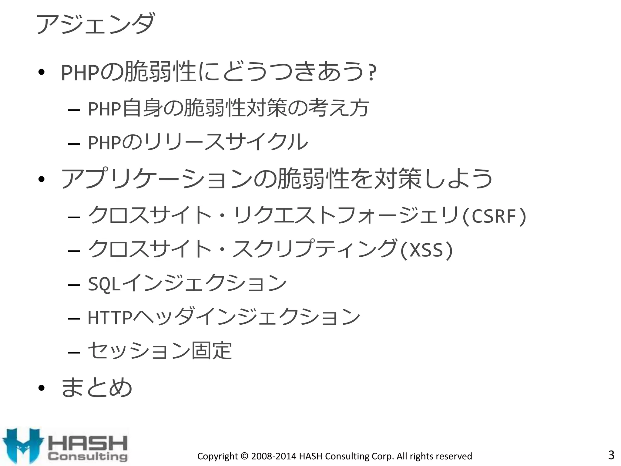 • PHPの脆弱性にどうつきあう? 
– PHP自身の脆弱性対策の考え方 
– PHPのリリースサイクル 
• アプリケーションの脆弱性を対策しよう 
– クロスサイト・リクエストフォージェリ(CSRF) 
– クロスサイト・スクリプティング(XSS) 
– SQLインジェクション 
– HTTPヘッダインジェクション 
– セッション固定 
• まとめ 
Copyright © 2008-2014 HASH Consulting Corp. All rights reserved 
アジェンダ 
3 
 