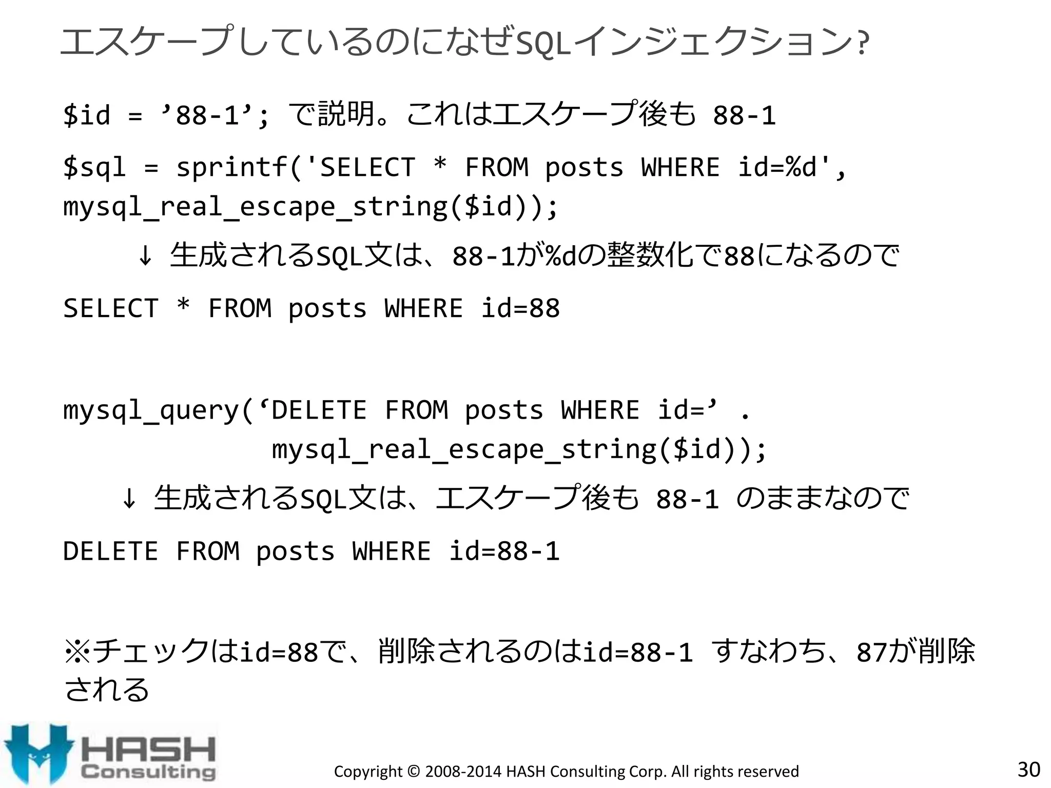 エスケープしているのになぜSQLインジェクション? 
$id = ’88-1’; で説明。これはエスケープ後も88-1 
$sql = sprintf('SELECT * FROM posts WHERE id=%d', 
mysql_real_escape_string($id)); 
↓ 生成されるSQL文は、88-1が%dの整数化で88になるので 
SELECT * FROM posts WHERE id=88 
mysql_query(‘DELETE FROM posts WHERE id=’ . 
mysql_real_escape_string($id)); 
↓ 生成されるSQL文は、エスケープ後も88-1 のままなので 
DELETE FROM posts WHERE id=88-1 
※チェックはid=88で、削除されるのはid=88-1 すなわち、87が削除 
される 
Copyright © 2008-2014 HASH Consulting Corp. All rights reserved 30 
 