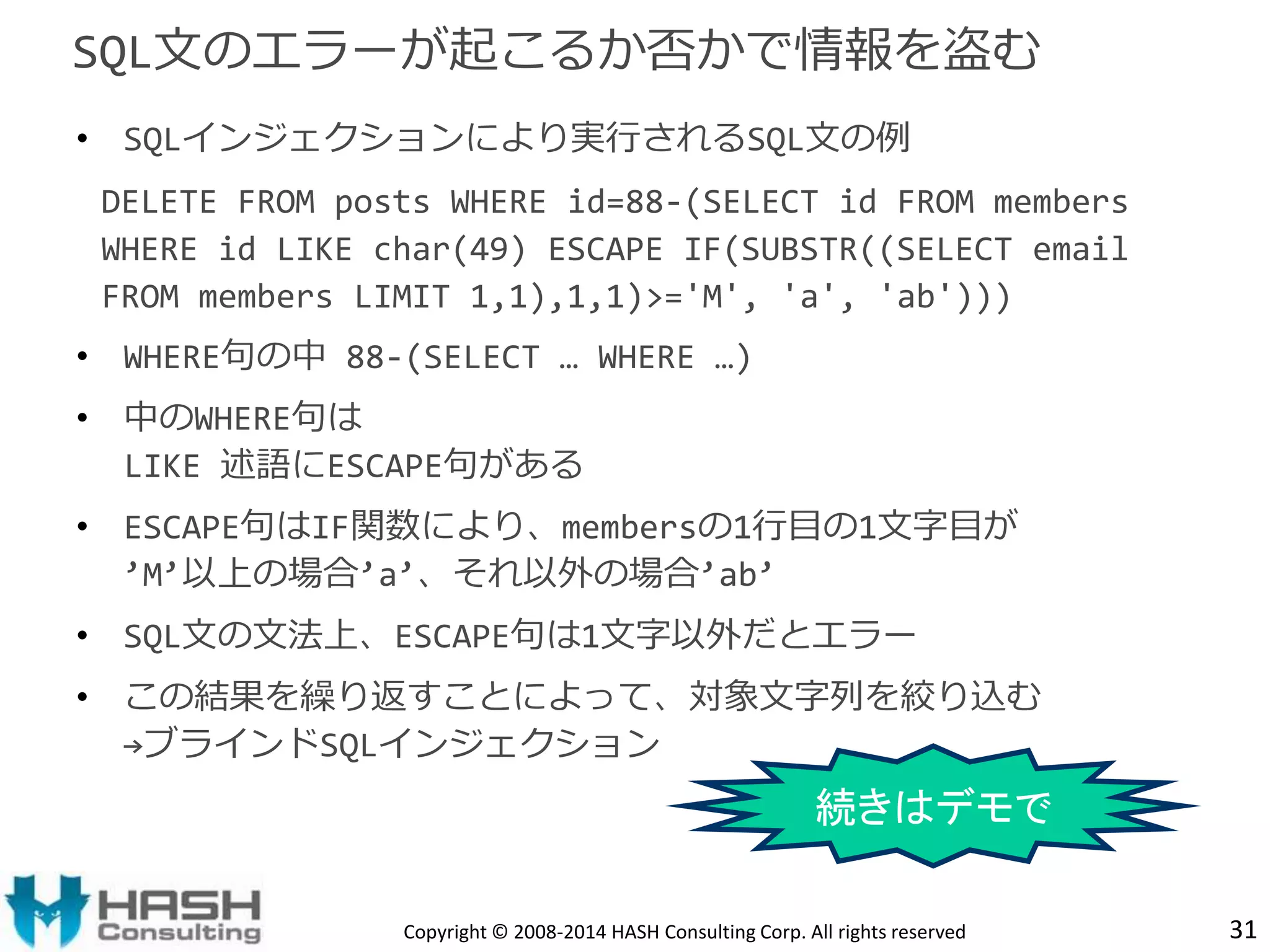 • SQLインジェクションにより実行されるSQL文の例 
DELETE FROM posts WHERE id=88-(SELECT id FROM members 
WHERE id LIKE char(49) ESCAPE IF(SUBSTR((SELECT email 
FROM members LIMIT 1,1),1,1)>='M', 'a', 'ab'))) 
• WHERE句の中88-(SELECT … WHERE …) 
• 中のWHERE句は 
LIKE 述語にESCAPE句がある 
• ESCAPE句はIF関数により、membersの1行目の1文字目が 
’M’以上の場合’a’、それ以外の場合’ab’ 
• SQL文の文法上、ESCAPE句は1文字以外だとエラー 
• この結果を繰り返すことによって、対象文字列を絞り込む 
→ブラインドSQLインジェクション 
31 
SQL文のエラーが起こるか否かで情報を盗む 
続きはデモで 
Copyright © 2008-2014 HASH Consulting Corp. All rights reserved 
 