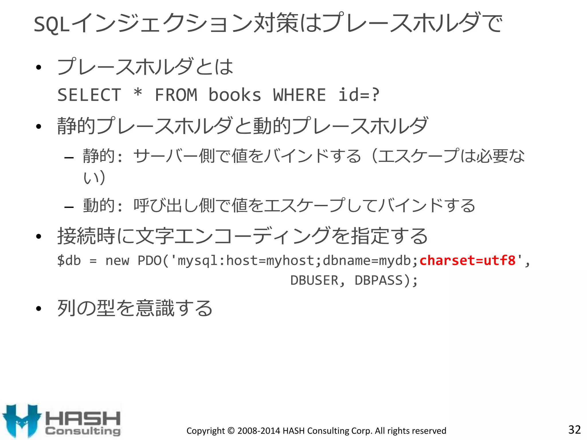 SQLインジェクション対策はプレースホルダで 
• プレースホルダとは 
SELECT * FROM books WHERE id=? 
• 静的プレースホルダと動的プレースホルダ 
– 静的: サーバー側で値をバインドする（エスケープは必要な 
い） 
– 動的: 呼び出し側で値をエスケープしてバインドする 
• 接続時に文字エンコーディングを指定する 
$db = new PDO('mysql:host=myhost;dbname=mydb;charset=utf8', 
DBUSER, DBPASS); 
• 列の型を意識する 
Copyright © 2008-2014 HASH Consulting Corp. All rights reserved 32 
 