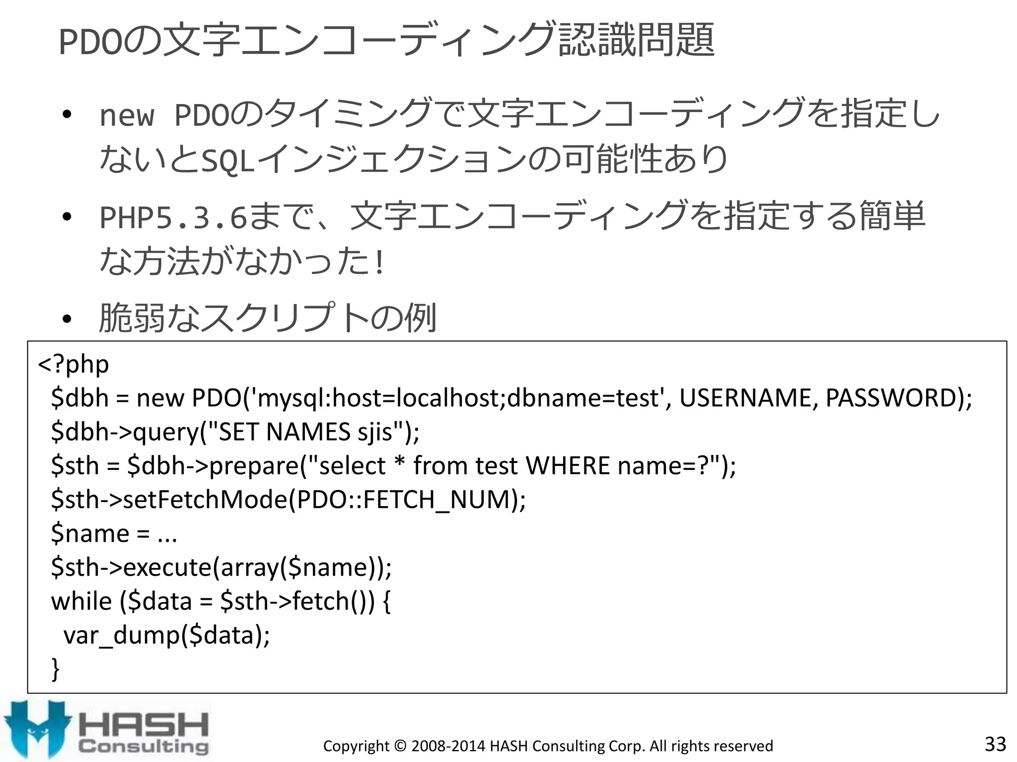 PDOの文字エンコーディング認識問題 
• new PDOのタイミングで文字エンコーディングを指定し 
ないとSQLインジェクションの可能性あり 
• PHP5.3.6まで、文字エンコーディングを指定する簡単 
な方法がなかった! 
• 脆弱なスクリプトの例 
<?php 
$dbh = new PDO('mysql:host=localhost;dbname=test', USERNAME, PASSWORD); 
$dbh->query("SET NAMES sjis"); 
$sth = $dbh->prepare("select * from test WHERE name=?"); 
$sth->setFetchMode(PDO::FETCH_NUM); 
$name = ... 
$sth->execute(array($name)); 
while ($data = $sth->fetch()) { 
var_dump($data); 
} 
Copyright © 2008-2014 HASH Consulting Corp. All rights reserved 33 
 
