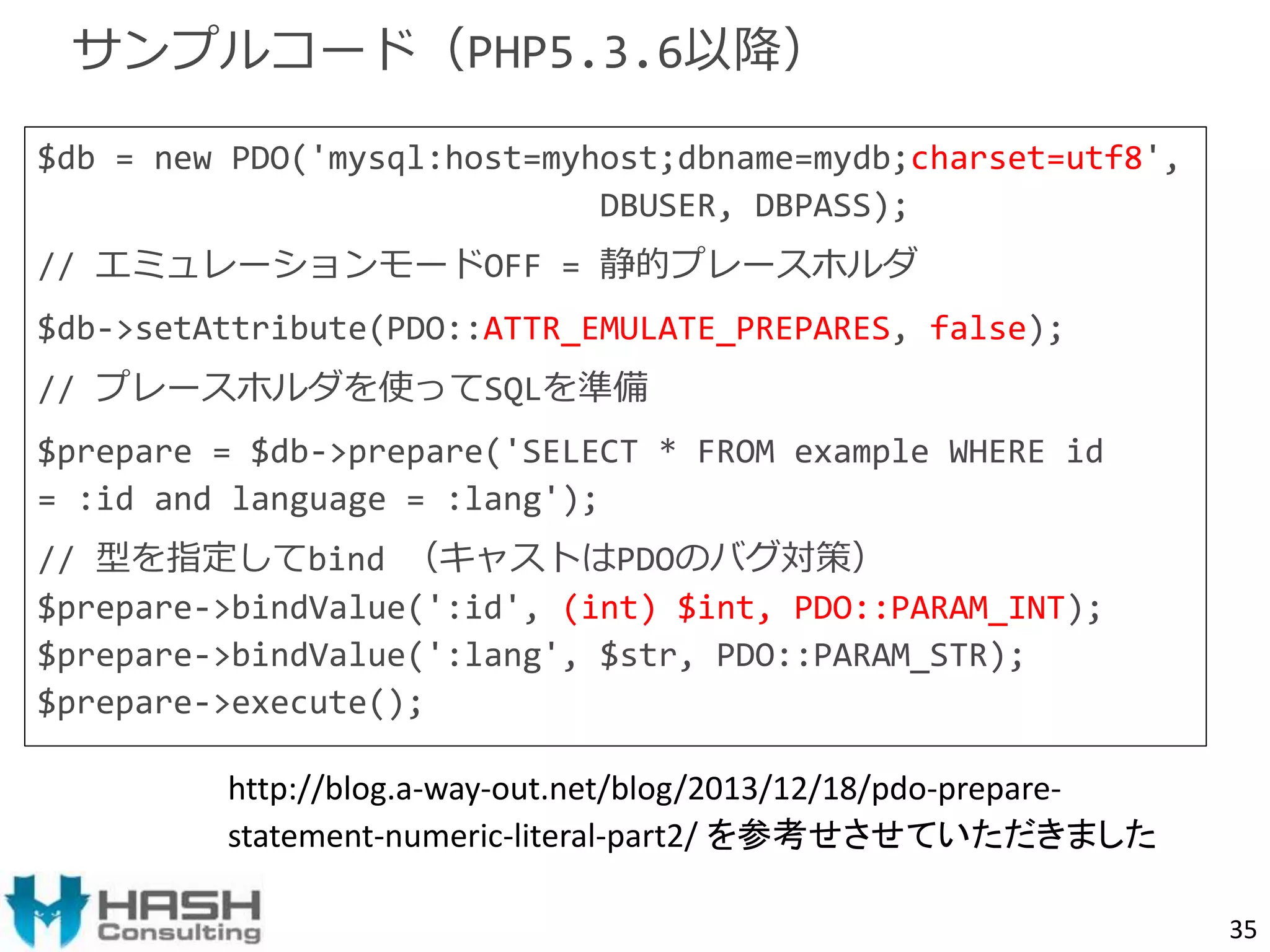 $db = new PDO('mysql:host=myhost;dbname=mydb;charset=utf8', 
DBUSER, DBPASS); 
// エミュレーションモードOFF = 静的プレースホルダ 
$db->setAttribute(PDO::ATTR_EMULATE_PREPARES, false); 
// プレースホルダを使ってSQLを準備 
$prepare = $db->prepare('SELECT * FROM example WHERE id 
= :id and language = :lang'); 
// 型を指定してbind （キャストはPDOのバグ対策） 
$prepare->bindValue(':id', (int) $int, PDO::PARAM_INT); 
$prepare->bindValue(':lang', $str, PDO::PARAM_STR); 
$prepare->execute(); 
35 
サンプルコード（PHP5.3.6以降） 
http://blog.a-way-out.net/blog/2013/12/18/pdo-prepare-statement- 
numeric-literal-part2/ を参考せさせていただきました 
 