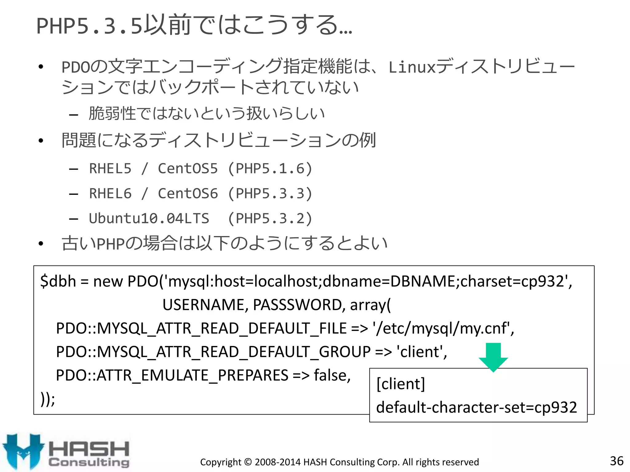 PHP5.3.5以前ではこうする… 
• PDOの文字エンコーディング指定機能は、Linuxディストリビュー 
ションではバックポートされていない 
– 脆弱性ではないという扱いらしい 
• 問題になるディストリビューションの例 
– RHEL5 / CentOS5 (PHP5.1.6) 
– RHEL6 / CentOS6 (PHP5.3.3) 
– Ubuntu10.04LTS (PHP5.3.2) 
• 古いPHPの場合は以下のようにするとよい 
$dbh = new PDO('mysql:host=localhost;dbname=DBNAME;charset=cp932', 
USERNAME, PASSSWORD, array( 
PDO::MYSQL_ATTR_READ_DEFAULT_FILE => '/etc/mysql/my.cnf', 
PDO::MYSQL_ATTR_READ_DEFAULT_GROUP => 'client', 
PDO::ATTR_EMULATE_PREPARES => false, 
)); 
[client] 
default-character-set=cp932 
Copyright © 2008-2014 HASH Consulting Corp. All rights reserved 36 
 