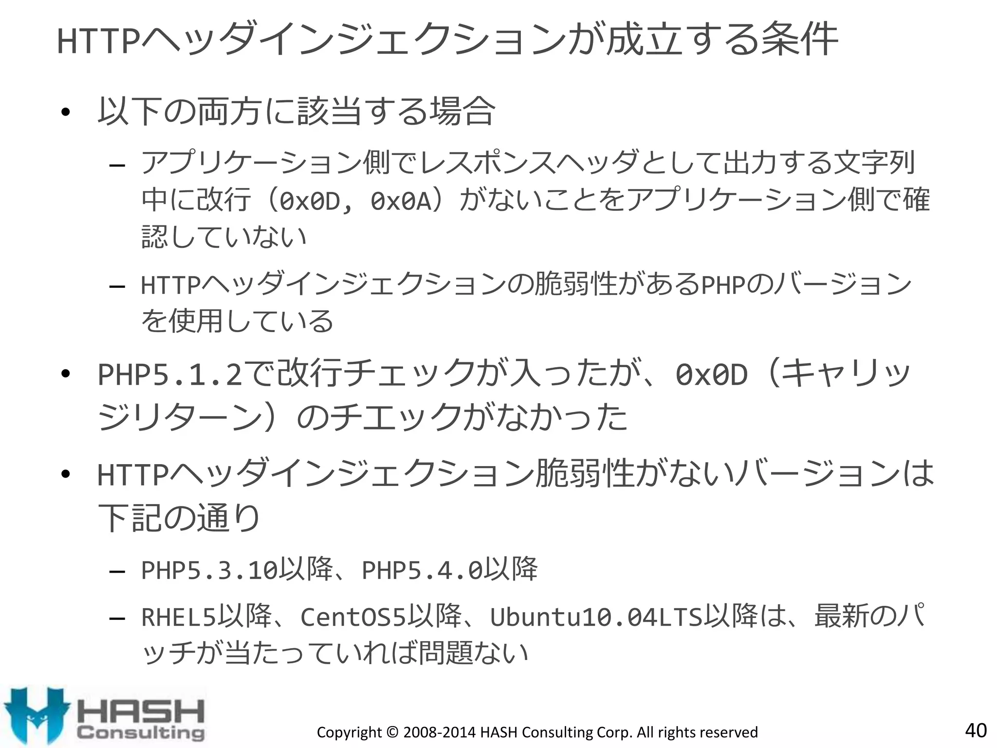 HTTPヘッダインジェクションが成立する条件 
• 以下の両方に該当する場合 
– アプリケーション側でレスポンスヘッダとして出力する文字列 
中に改行（0x0D, 0x0A）がないことをアプリケーション側で確 
認していない 
– HTTPヘッダインジェクションの脆弱性があるPHPのバージョン 
を使用している 
• PHP5.1.2で改行チェックが入ったが、0x0D（キャリッ 
ジリターン）のチエックがなかった 
• HTTPヘッダインジェクション脆弱性がないバージョンは 
下記の通り 
– PHP5.3.10以降、PHP5.4.0以降 
– RHEL5以降、CentOS5以降、Ubuntu10.04LTS以降は、最新のパ 
ッチが当たっていれば問題ない 
Copyright © 2008-2014 HASH Consulting Corp. All rights reserved 40 
 