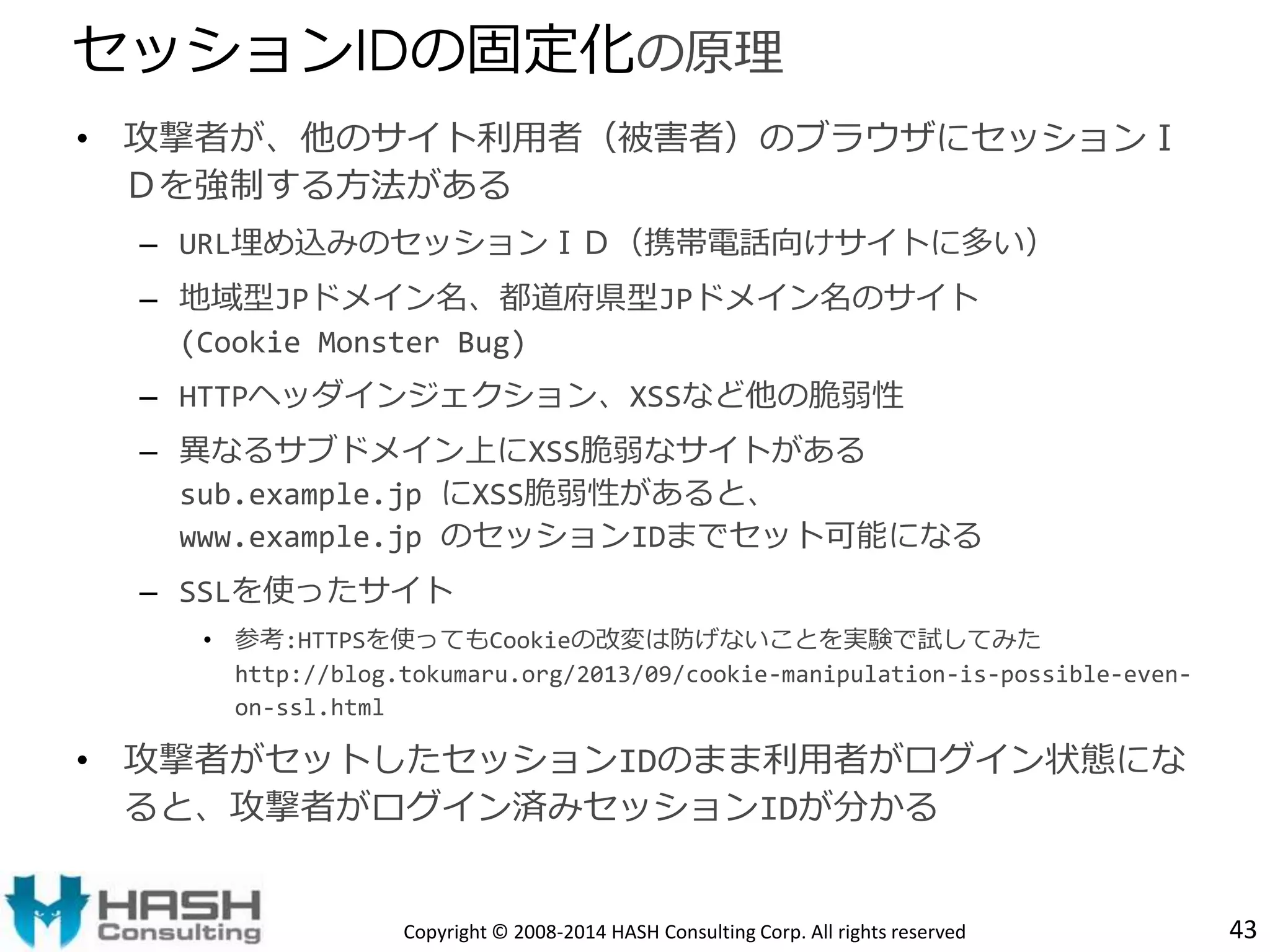 • 攻撃者が、他のサイト利用者（被害者）のブラウザにセッションＩ 
Ｄを強制する方法がある 
– URL埋め込みのセッションＩＤ（携帯電話向けサイトに多い） 
– 地域型JPドメイン名、都道府県型JPドメイン名のサイト 
(Cookie Monster Bug) 
– HTTPヘッダインジェクション、XSSなど他の脆弱性 
– 異なるサブドメイン上にXSS脆弱なサイトがある 
sub.example.jp にXSS脆弱性があると、 
www.example.jp のセッションIDまでセット可能になる 
– SSLを使ったサイト 
• 参考:HTTPSを使ってもCookieの改変は防げないことを実験で試してみた 
http://blog.tokumaru.org/2013/09/cookie-manipulation-is-possible-even-on- 
ssl.html 
• 攻撃者がセットしたセッションIDのまま利用者がログイン状態にな 
ると、攻撃者がログイン済みセッションIDが分かる 
43 
セッションIDの固定化の原理 
Copyright © 2008-2014 HASH Consulting Corp. All rights reserved 
 