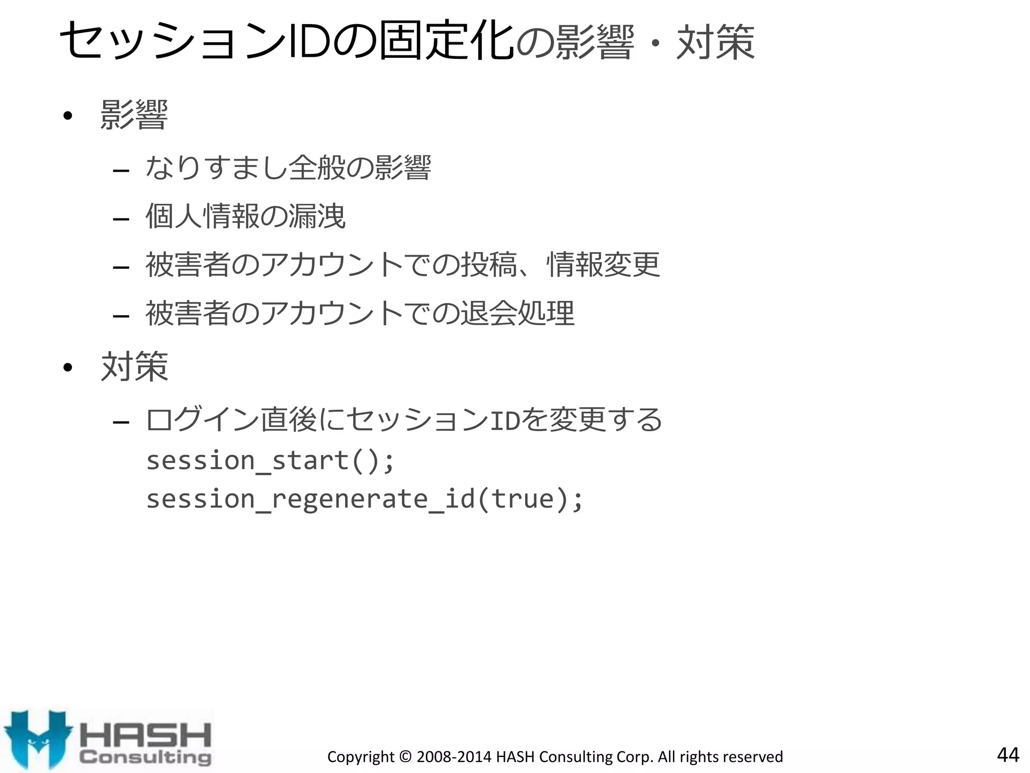 • 影響 
– なりすまし全般の影響 
– 個人情報の漏洩 
– 被害者のアカウントでの投稿、情報変更 
– 被害者のアカウントでの退会処理 
• 対策 
– ログイン直後にセッションIDを変更する 
session_start(); 
session_regenerate_id(true); 
44 
セッションIDの固定化の影響・対策 
Copyright © 2008-2014 HASH Consulting Corp. All rights reserved 
 