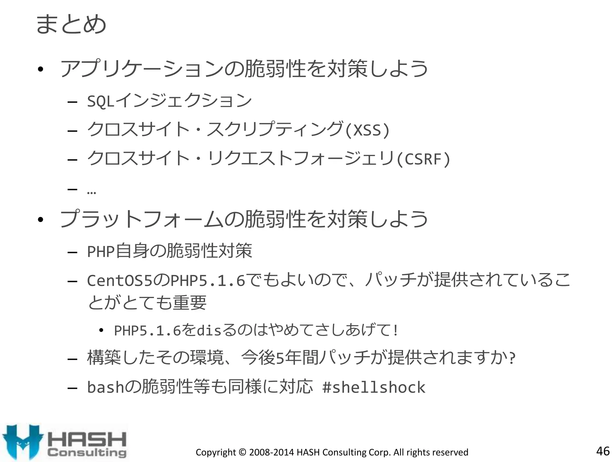 • アプリケーションの脆弱性を対策しよう 
– SQLインジェクション 
– クロスサイト・スクリプティング(XSS) 
– クロスサイト・リクエストフォージェリ(CSRF) 
– … 
• プラットフォームの脆弱性を対策しよう 
– PHP自身の脆弱性対策 
– CentOS5のPHP5.1.6でもよいので、パッチが提供されているこ 
とがとても重要 
• PHP5.1.6をdisるのはやめてさしあげて! 
– 構築したその環境、今後5年間パッチが提供されますか? 
– bashの脆弱性等も同様に対応#shellshock 
Copyright © 2008-2014 HASH Consulting Corp. All rights reserved 
まとめ 
46 
