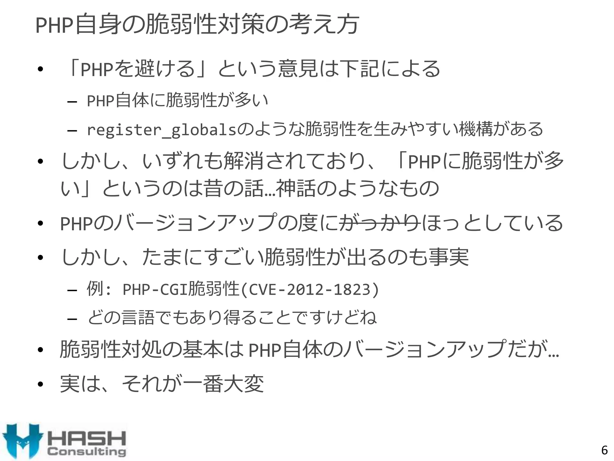 • 「PHPを避ける」という意見は下記による 
– PHP自体に脆弱性が多い 
– register_globalsのような脆弱性を生みやすい機構がある 
• しかし、いずれも解消されており、「PHPに脆弱性が多 
い」というのは昔の話…神話のようなもの 
• PHPのバージョンアップの度にがっかりほっとしている 
• しかし、たまにすごい脆弱性が出るのも事実 
– 例: PHP-CGI脆弱性(CVE-2012-1823) 
– どの言語でもあり得ることですけどね 
• 脆弱性対処の基本はPHP自体のバージョンアップだが… 
• 実は、それが一番大変 
6 
PHP自身の脆弱性対策の考え方 
 