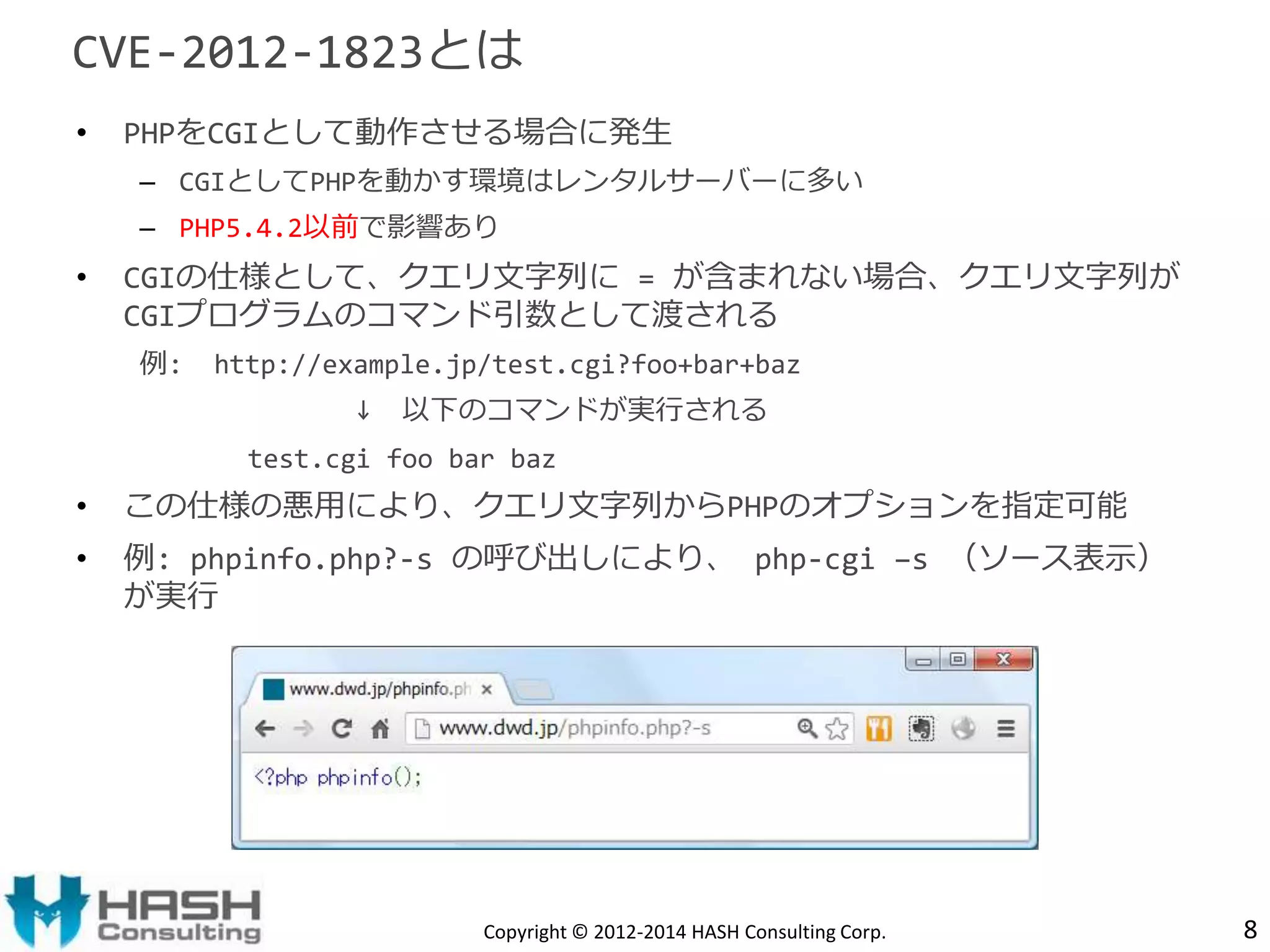 CVE-2012-1823とは 
• PHPをCGIとして動作させる場合に発生 
– CGIとしてPHPを動かす環境はレンタルサーバーに多い 
– PHP5.4.2以前で影響あり 
• CGIの仕様として、クエリ文字列に= が含まれない場合、クエリ文字列が 
CGIプログラムのコマンド引数として渡される 
例: http://example.jp/test.cgi?foo+bar+baz 
↓ 以下のコマンドが実行される 
test.cgi foo bar baz 
• この仕様の悪用により、クエリ文字列からPHPのオプションを指定可能 
• 例: phpinfo.php?-s の呼び出しにより、php-cgi –s （ソース表示） 
が実行 
Copyright © 2012-2014 HASH Consulting Corp. 8 
 