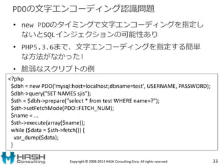 PDOの文字エンコーディング認識問題 
• new PDOのタイミングで文字エンコーディングを指定し 
ないとSQLインジェクションの可能性あり 
• PHP5.3.6まで、文字エンコーディングを指定する簡単 
な方法がなかった! 
• 脆弱な...