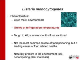 Listeria monocytogenes
• Characteristics:
– Likes moist environments
– Grows at refrigeration temperatures
– Tough to kill, survives months if not sanitized
– Not the most common source of food poisoning, but a
leading cause of food related deaths
– Naturally present in the environment (soil,
decomposing plant materials)
 
