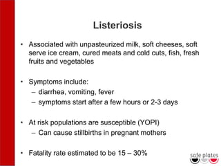 Listeriosis
• Associated with unpasteurized milk, soft cheeses, soft
serve ice cream, cured meats and cold cuts, fish, fresh
fruits and vegetables
• Symptoms include:
– diarrhea, vomiting, fever
– symptoms start after a few hours or 2-3 days
• At risk populations are susceptible (YOPI)
– Can cause stillbirths in pregnant mothers
• Fatality rate estimated to be 15 – 30%
 