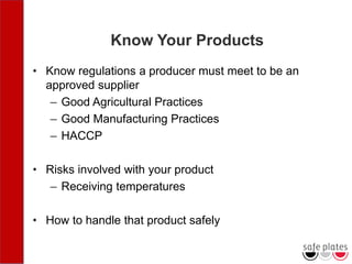 Know Your Products
• Know regulations a producer must meet to be an
approved supplier
– Good Agricultural Practices
– Good Manufacturing Practices
– HACCP
• Risks involved with your product
– Receiving temperatures
• How to handle that product safely
 