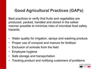 Good Agricultural Practices (GAPs)
Best practices to verify that fruits and vegetables are
produced, packed, handled and stored in the safest
manner possible to minimize risks of microbial food safety
hazards.
• Water quality for irrigation, sprays and washing produce
• Proper use of compost and manure for fertilizer
• Exclusion of animals from the field
• Employee hygiene
• Safe storage and transportation
• Tracking product and notifying customers of problems
 