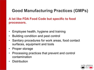 Good Manufacturing Practices (GMPs)
A lot like FDA Food Code but specific to food
processors.
• Employee health, hygiene and training
• Building condition and pest control
• Sanitary procedures for work areas, food contact
surfaces, equipment and tools
• Proper storage
• Processing practices that prevent and control
contamination
• Distribution
 
