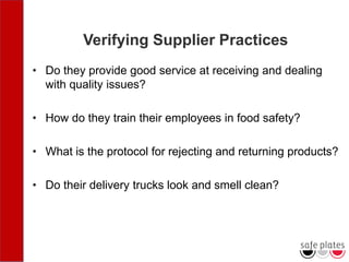 Verifying Supplier Practices
• Do they provide good service at receiving and dealing
with quality issues?
• How do they train their employees in food safety?
• What is the protocol for rejecting and returning products?
• Do their delivery trucks look and smell clean?
 
