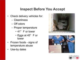 Inspect Before You Accept
• Check delivery vehicles for:
– Cleanliness
– Off odors
– Proper temperature
• 41°F or lower
• Eggs at 45°F or
lower
• Frozen foods - signs of
temperature abuse
• Use-by dates
 