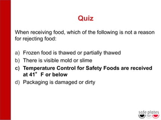 Quiz
When receiving food, which of the following is not a reason
for rejecting food:
a) Frozen food is thawed or partially thawed
b) There is visible mold or slime
c) Temperature Control for Safety Foods are received
at 41°F or below
d) Packaging is damaged or dirty
 