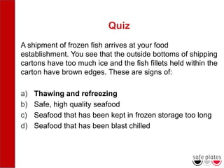 Quiz
A shipment of frozen fish arrives at your food
establishment. You see that the outside bottoms of shipping
cartons have too much ice and the fish fillets held within the
carton have brown edges. These are signs of:
a) Thawing and refreezing
b) Safe, high quality seafood
c) Seafood that has been kept in frozen storage too long
d) Seafood that has been blast chilled
 