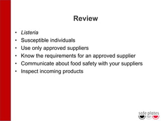 Review
• Listeria
• Susceptible individuals
• Use only approved suppliers
• Know the requirements for an approved supplier
• Communicate about food safety with your suppliers
• Inspect incoming products
 
