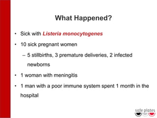 What Happened?
• Sick with Listeria monocytogenes
• 10 sick pregnant women
– 5 stillbirths, 3 premature deliveries, 2 infected
newborns
• 1 woman with meningitis
• 1 man with a poor immune system spent 1 month in the
hospital
 