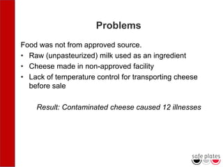 Problems
Food was not from approved source.
• Raw (unpasteurized) milk used as an ingredient
• Cheese made in non-approved facility
• Lack of temperature control for transporting cheese
before sale
Result: Contaminated cheese caused 12 illnesses
 