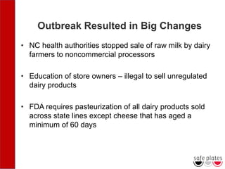 Outbreak Resulted in Big Changes
• NC health authorities stopped sale of raw milk by dairy
farmers to noncommercial processors
• Education of store owners – illegal to sell unregulated
dairy products
• FDA requires pasteurization of all dairy products sold
across state lines except cheese that has aged a
minimum of 60 days
 