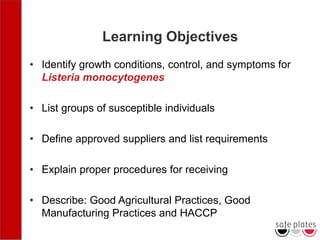 Learning Objectives
• Identify growth conditions, control, and symptoms for
Listeria monocytogenes
• List groups of susceptible individuals
• Define approved suppliers and list requirements
• Explain proper procedures for receiving
• Describe: Good Agricultural Practices, Good
Manufacturing Practices and HACCP
 
