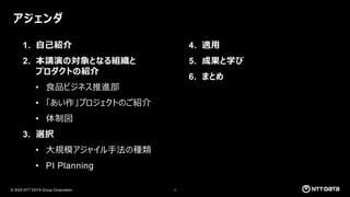 © 2025 NTT DATA Group Corporation 3
アジェンダ
1. 自己紹介
2. 本講演の対象となる組織と
プロダクトの紹介
• 食品ビジネス推進部
• 「あい作」プロジェクトのご紹介
• 体制図
3. 選択
• 大規模アジャイル手法の種類
• PI Planning
4. 適用
5. 成果と学び
6. まとめ
 