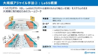 © 2025 NTT DATA Group Corporation 36
大規模アジャイル手法②：LeSS概要
1つのプロダクト（但し、LeSSのプロダクトは通常のものより幅広い定義）をスクラムのまま
大規模に取り組むためのフレームワーク
※ロールにはScrumで定義されていないものを記載
考案者 認定スクラムトレーナーのバス・ボッテ氏とクレイグ・ラーマン氏らが
開発した手法
ロール※ APO（8チーム以上の時のみ）
人数 10人～（2チーム～）
特徴 • LeSSはスクラムであるというコンセプト
• 1つのプロダクトを2チーム以上で開発する時の手法
• スクラムマスターは3チームまで兼務可能。プロダクトオーナーは7チーム
までは1人。といったようにできるだけ1チームのスクラムを維持しつつ、
開発者をスケーリングさせるように考慮されている
• チームはフィーチャーチームとしてプロダクトの中の様々なバックログに対
応できることが求められる
公式サイト https://less.works/jp
 