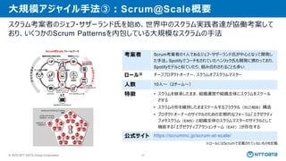 © 2025 NTT DATA Group Corporation 37
大規模アジャイル手法③：Scrum@Scale概要
スクラム考案者のジェフ・サザーランド氏を始め、世界中のスクラム実践者達が協働考案して
おり、いくつかのScrum Patternsを内包している大規模なスクラムの手法
考案者 Scrum考案者の1人であるジェフ・サザーランド氏が中心となって開発し
た手法。Spotifyでコーチをされていたヘンリック氏も開発に携わっており、
Spotifyモデルと似ていたり、組み合わされることも多い
ロール※ チーフプロダクトオーナー、スクラムオブスクラムマスター
人数 10人～（2チーム～）
特徴 • スクラムを継承したまま、組織運営や組織全体にスクラムをスケール
させる
• スクラムの形を維持したままスケールするフラクタル（自己相似）構造
• プロダクトオーナーのサイクルのための定期的なフォーラム「エグゼクティ
ブメタスクラム（EMS）と組織全体のスクラムマスターのサイクルとして
機能する「エグゼクティブアクションチーム（EAT）」が存在する
公式サイト https://scruminc.jp/scrum-at-scale/
※ロールにはScrumで定義されていないものを記載
 