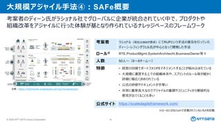 © 2025 NTT DATA Group Corporation 38
大規模アジャイル手法④：SAFe概要
考案者のディーン氏がラショナル社でグローバルに企業が統合されていく中で、プロダクトや
組織改革をアジャイルに行った体験が基となり作られているナレッジベースのフレームワーク
考案者 ラショナル（現在はIBMが買収）にてRUPという手法の普及を行っていた
ディーン・レフィングウェル氏が中心となって開発した手法
ロール※ RTE,ProductMgmt,SystemArchitecht,BusinessOwner等々
人数 50人～（6～8チーム～）
特徴 • 経営の目線でポートフォリオをマネジメントすることが組み込まれている
• 大規模に運営する上での組織体系や、スプリントのルール等が細かく
詳細に幅広く決められている
• 公式の研修やドキュメントが手厚い
• 非常に重厚長大なのでアジャイルの重鎮やコミュニティから懐疑的な
意見が出てくることも多い
公式サイト https://scaledagileframework.com/
※ロールにはScrumで定義されていないものを記載
出典：https://framework.scaledagile.com/ja/#largesolution
 