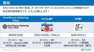© 2025 NTT DATA Group Corporation 7
宣伝
9月と10月に私が実行委員、オーガナイザーをやっている3つのカンファレンスが開催されます
参加者絶賛募集中です、よろしくお願いします！
InnerSource Gathering
Tokyo
スクラム祭り XP祭り
2025/9/12(金) 2025/10/3(金)～10/4(土) 2025/10/4(土)
オンライン：なし
オンサイト：docomo R&D
OPENLAB ODAIBA
オンライン：あり
オンサイト：全国各地のサテライ
ト会場
オンライン：あり
オンサイト：三菱電機
INNOVATION HUB（横浜）
 