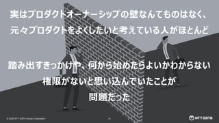 © 2025 NTT DATA Group Corporation
© 2025 NTT DATA Group Corporation 83
実はプロダクトオーナーシップの壁なんてものはなく、
元々プロダクトをよくしたいと考えている人がほとんど
踏み出すきっかけや、何から始めたらよいかわからない
権限がないと思い込んでいたことが
問題だった
 