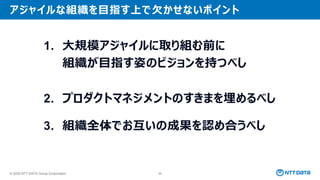 © 2025 NTT DATA Group Corporation 88
アジャイルな組織を目指す上で欠かせないポイント
1. 大規模アジャイルに取り組む前に
組織が目指す姿のビジョンを持つべし
2. プロダクトマネジメントのすきまを埋めるべし
3. 組織全体でお互いの成果を認め合うべし
 