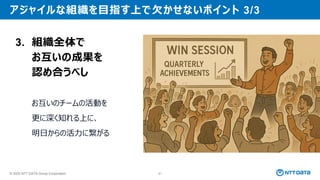© 2025 NTT DATA Group Corporation 91
アジャイルな組織を目指す上で欠かせないポイント 3/3
3. 組織全体で
お互いの成果を
認め合うべし
お互いのチームの活動を
更に深く知れる上に、
明日からの活力に繋がる
 