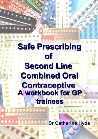 1
Safe PrescribingSafe Prescribing
ofof
Second LineSecond Line
Combined OralCombined Oral
ContraceptiveContraceptive
A workbook for GPA workbook for GP
traineestrainees
Dr Catherine Hyde
 