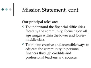 Mission Statement, cont. Our principal roles are: To understand the financial difficulties faced by the community, focusing on all age ranges within the lower and lower-middle class.  To initiate creative and accessible ways to educate the community in personal finances through credible and professional teachers and sources.  
