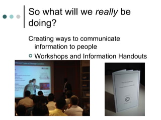 So what will we  really  be doing?  Creating ways to communicate information to people Workshops and Information Handouts  