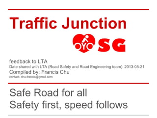 Traffic Junction
Safe Road for all
Safety first, speed follows
feedback to LTA
Date shared with LTA (Road Safety and Road Engineering team): 2013-05-21
Compiled by: Francis Chu
contact: chu.francis@gmail.com
 