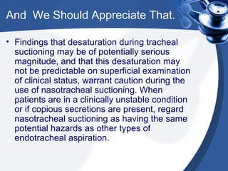 And  We Should Appreciate That. Findings that desaturation during tracheal suctioning may be of potentially serious magnitude, and that this desaturation may not be predictable on superficial examination of clinical status, warrant caution during the use of nasotracheal suctioning. When patients are in a clinically unstable condition or if copious secretions are present, regard nasotracheal suctioning as having the same potential hazards as other types of endotracheal aspiration. 