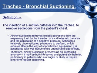 Tracheo - Bronchial Suctioning. Definition: -. The insertion of a suction catheter into the trachea, to remove secretions from the patient’s chest. Airway suctioning removes excess secretions from the respiratory tract by the insertion of a catheter into the area and the application of a negative pressure. Although a relatively uncomplicated procedure to perform, which requires little in the way of sophisticated equipment, it is associated with well-documented undesirable side effects. Therefore, airway suctioning presents as an interesting anomaly – it may be both life saving and potentially harmful, particularly in patients who are fragile or likely to require long-term regular suctioning. 
