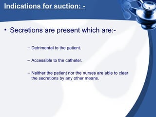 Indications for suction: - Secretions are present which are:- Detrimental to the patient. Accessible to the catheter. Neither the patient nor the nurses are able to clear the secretions by any other means. 