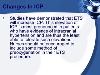 Changes In ICP. Studies have demonstrated that ETS will increase ICP. This elevation of ICP is most pronounced in patients who have evidence of intracranial hypertension and are thus the least able to tolerate such elevations., Nurses should be encouraged to include some method of preoxygenation in their ETS procedure. 