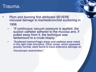 Trauma. Plym and dunning first attributed SEVERE mucosal damage to tracheobronchial suctioning in 1956.   “ If continuous vacuum pressure is applied, the suction catheter adhered to the mucosa and, if pulled away from it, the technique was tantamount to a crude biopsy.” “ Scattered haemorrhagic areas and oedema were noted in the right main bronchus. Other areas, which appeared grossly normal, were found to have extensive damage on microscopic examination.”   